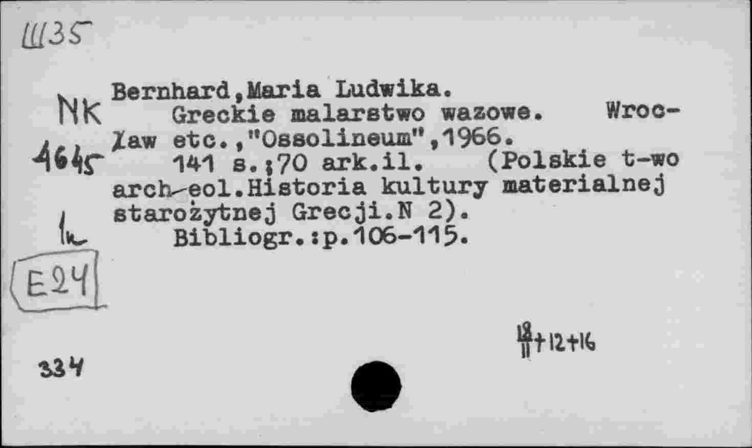 ﻿U13ST
Bernhard,Maria Ludwika.
Greckie malarstwo wazowe. Wroclaw etc./'Ossolineum”,1966.
141 s.;7O ark.il. (Polskie t-wo arch-eol.Historia kultury materialnej starozytnej Grecji.N 2).
Bibliogr.:p.106-115«
NK
■4s<r
(Oï-

